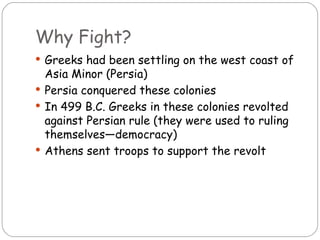 Why Fight?
 Greeks had been settling on the west coast of
  Asia Minor (Persia)
 Persia conquered these colonies
 In 499 B.C. Greeks in these colonies revolted
  against Persian rule (they were used to ruling
  themselves—democracy)
 Athens sent troops to support the revolt
 