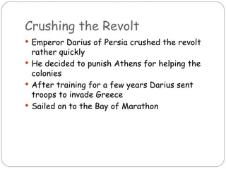 Crushing the Revolt
 Emperor Darius of Persia crushed the revolt
  rather quickly
 He decided to punish Athens for helping the
  colonies
 After training for a few years Darius sent
  troops to invade Greece
 Sailed on to the Bay of Marathon
 