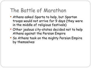 The Battle of Marathon
 Athens asked Sparta to help, but Spartan
  troops would not arrive for 9 days (they were
  in the middle of religious festivals)
 Other jealous city-states decided not to help
  Athens against the Persian Empire
 So Athens took on the mighty Persian Empire
  by themselves
 