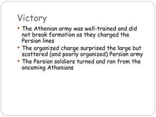Victory
 The Athenian army was well-trained and did
  not break formation as they charged the
  Persian lines
 The organized charge surprised the large but
  scattered (and poorly organized) Persian army
 The Persian soldiers turned and ran from the
  oncoming Athenians
 