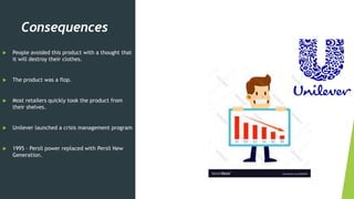 Consequences
 People avoided this product with a thought that
it will destroy their clothes.
 The product was a flop.
 Most retailers quickly took the product from
their shelves.
 Unilever launched a crisis management program
 1995 – Persil power replaced with Persil New
Generation.
 