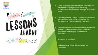 Great organizations learn from their failures
instead of carping about it or fixing
accountabilities when the damage is already
done.
 This experience taught Unilever to promote
greater cross-functional co-ordination
between R&D and marketing functions.
 The company institutionalized the process of
setting up dedicated innovation centers
instead of adopting an ethnocentric
approach.
 No brand is an island.
 Products have to be tested under all
conditions.
 