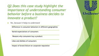Q2.Does this case study highlight the
importance of understanding consumer
behavior before a business decides to
innovate a product?
 Yes, because it helps to understand
Difference in consumer behaviors in different geographies
Varied expectations of consumers
Reasons why consumers buy a product
Likes and dislikes of consumers
Impact of brand failure on corporate reputation
 