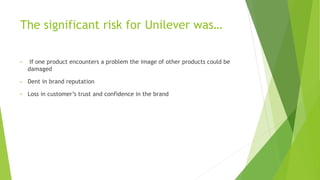 The significant risk for Unilever was…
• If one product encounters a problem the image of other products could be
damaged
• Dent in brand reputation
• Loss in customer’s trust and confidence in the brand
 