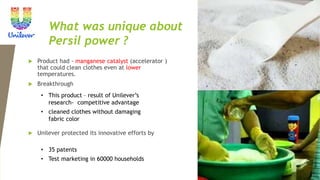 What was unique about
Persil power ?
 Product had - manganese catalyst (accelerator )
that could clean clothes even at lower
temperatures.
 Breakthrough
 Unilever protected its innovative efforts by
• This product – result of Unilever’s
research- competitive advantage
• cleaned clothes without damaging
fabric color
• 35 patents
• Test marketing in 60000 households
 