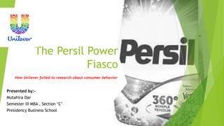 The Persil Power
Fiasco
How Unilever failed to research about consumer behavior
Presented by:-
Mutahira Dar
Semester III MBA , Section ‘C’
Presidency Business School
 