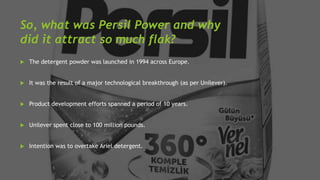 So, what was Persil Power and why
did it attract so much flak?
 The detergent powder was launched in 1994 across Europe.
...