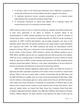  To develop a cadre of well trained agent distributors and to implement a programme of
       training and certification for all intermediaries and others engaged in the industry.
    To undertake nationwide investor awareness programme so as to promote proper
       understanding of the concept and working of mutual funds.
    To disseminate information on mutual fund industry and to undertake studies and
       research directly and! or in association with other bodies.


AMFI continues to play its role as a catalyst for setting new standards and refining existing ones
in many areas, particularly in the sphere of valuation of securities. Based on the
recommendations of AMFI, detailed guidelines have been issued by SEBI for valuation of
unlisted equity shares. A major initiative of AMFI during the year 2001-02 was the launching of
registration of AMFI Certified Intermediaries and providing recognition and status to the
distributor agents. More than 30 corporate distributors and a large number of agent distributors
have registered with AMFI. The AMFI Guidelines and Norms for Intermediaries (AGNI)
released in February 2002, gives a framework of rules and guidelines for the intermediaries and
for the conduct of their business. AMFI maintains a liaison with different regulators such as
SEBI, IRDA, and RBI to prevent any over -regulation that may stifle the growth of the industry.
AMFI has set up a working group to formulate draft guidelines for pension scheme by mutual
funds for submission to IRDA. It holds meetings and discussions with SEBI regarding matters
relating to mutual fund industry. Moreover, it also makes representations to the government for
removal of constraints and bottlenecks in the growth of mutual fund industry.
       AMFI recently launched appropriate market indices which will enable the investors to
appreciate and make meaningful comparison of the returns of their investments in mutual funds
schemes. While in the case of equity funds, a number of benchmarks like the BSE Sensex and
the S&P CNX Nifty are available, there was a lack of relevant benchmarks for debt funds. AMFI
took the initiative of developing eight new indices jointly with Crisil.com and ICICI Securities.
These indices have been constructed to benchmark the performance of different types of debt
schemes such as liquid, income, monthly income, balanced fund, and gilt fund schemes. These
eight new market indices are Liquid Fund Index (Liqui fex), Composite Bond Fund Index
(Compbex), Balanced Fund Index (Balance EX), MIP Index (MIPEX), Short Maturity Gilt Index
(Si-Bex), Medium Maturity Gilt Index (Mi-Bex), Long Maturity Gilt Index (Li-Bex) and the

                                                                                         9|Page
 