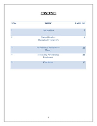 CONTENTS


S.No           TOPIC               PAGE NO

1            Introduction                1

2          Mutual Funds –                4
        Theoretical Framework


3      Performance Persistence -        21
               Theory
4      Measuring Performance            25
            Persistence

5             Conclusion                37




                   iv
 