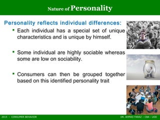 2015 - CONSUMER BEHAVIOR DR. AHMAD FARAZ – CBA - UOD
Nature of Personality
Personality reflects individual differences:
 Each individual has a special set of unique
characteristics and is unique by himself.
 Some individual are highly sociable whereas
some are low on sociability.
 Consumers can then be grouped together
based on this identified personality trait
 