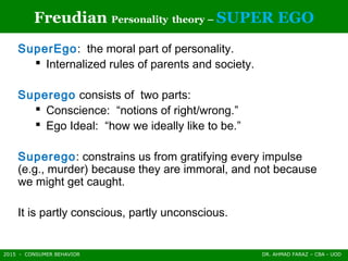 2015 - CONSUMER BEHAVIOR DR. AHMAD FARAZ – CBA - UOD
Freudian Personality theory – SUPER EGO
SuperEgo: the moral part of personality.
 Internalized rules of parents and society.
Superego consists of two parts:
 Conscience: “notions of right/wrong.”
 Ego Ideal: “how we ideally like to be.”
Superego: constrains us from gratifying every impulse
(e.g., murder) because they are immoral, and not because
we might get caught.
It is partly conscious, partly unconscious.
 
