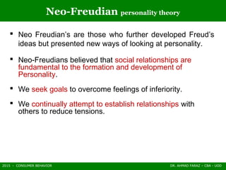 2015 - CONSUMER BEHAVIOR DR. AHMAD FARAZ – CBA - UOD
Neo-Freudian personality theory
 Neo Freudian’s are those who further developed Freud’s
ideas but presented new ways of looking at personality.
 Neo-Freudians believed that social relationships are
fundamental to the formation and development of
Personality.
 We seek goals to overcome feelings of inferiority.
 We continually attempt to establish relationships with
others to reduce tensions.
 