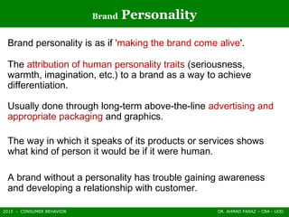 2015 - CONSUMER BEHAVIOR DR. AHMAD FARAZ – CBA - UOD
Brand Personality
Brand personality is as if 'making the brand come alive'.
The attribution of human personality traits (seriousness,
warmth, imagination, etc.) to a brand as a way to achieve
differentiation.
Usually done through long-term above-the-line advertising and
appropriate packaging and graphics.
The way in which it speaks of its products or services shows
what kind of person it would be if it were human.
A brand without a personality has trouble gaining awareness
and developing a relationship with customer.
 