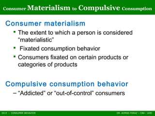 2015 - CONSUMER BEHAVIOR DR. AHMAD FARAZ – CBA - UOD
Consumer Materialism to Compulsive Consumption
Consumer materialism
 The extent to which a person is considered
“materialistic”
 Fixated consumption behavior
 Consumers fixated on certain products or
categories of products
Compulsive consumption behavior
– “Addicted” or “out-of-control” consumers
 