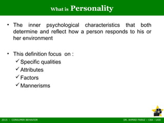 2015 - CONSUMER BEHAVIOR DR. AHMAD FARAZ – CBA - UOD
What is Personality
• The inner psychological characteristics that both
determine and reflect how a person responds to his or
her environment
• This definition focus on :
Specific qualities
Attributes
Factors
Mannerisms
 