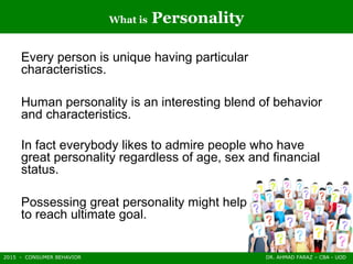 2015 - CONSUMER BEHAVIOR DR. AHMAD FARAZ – CBA - UOD
What is Personality
Every person is unique having particular
characteristics.
Human personality is an interesting blend of behavior
and characteristics.
In fact everybody likes to admire people who have
great personality regardless of age, sex and financial
status.
Possessing great personality might help you
to reach ultimate goal.
 