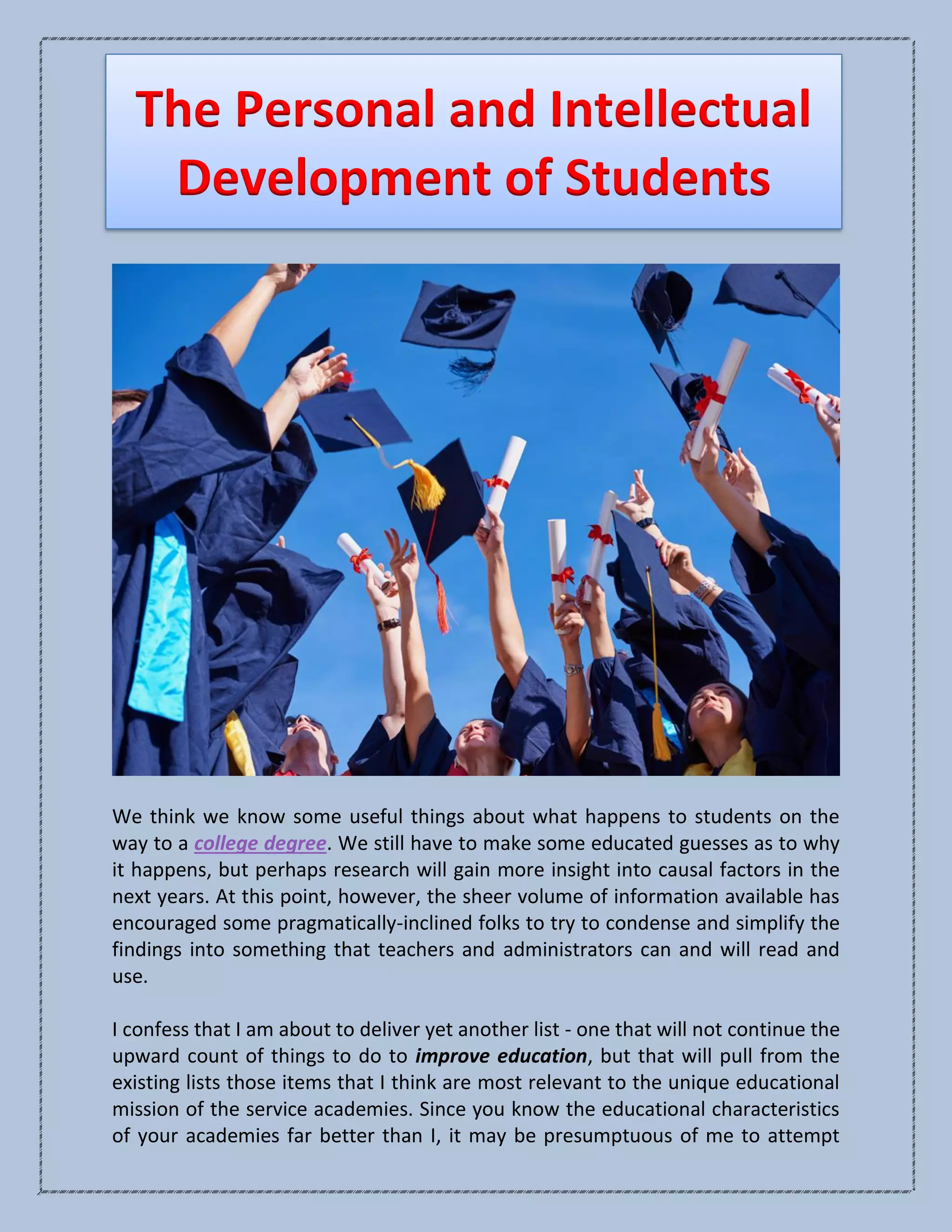 The Personal and Intellectual
Development of Students
We think we know some useful things about what happens to students on the
way to a college degree. We still have to make some educated guesses as to why
it happens, but perhaps research will gain more insight into causal factors in the
next years. At this point, however, the sheer volume of information available has
encouraged some pragmatically-inclined folks to try to condense and simplify the
findings into something that teachers and administrators can and will read and
use.
I confess that I am about to deliver yet another list - one that will not continue the
upward count of things to do to improve education, but that will pull from the
existing lists those items that I think are most relevant to the unique educational
mission of the service academies. Since you know the educational characteristics
of your academies far better than I, it may be presumptuous of me to attempt
 