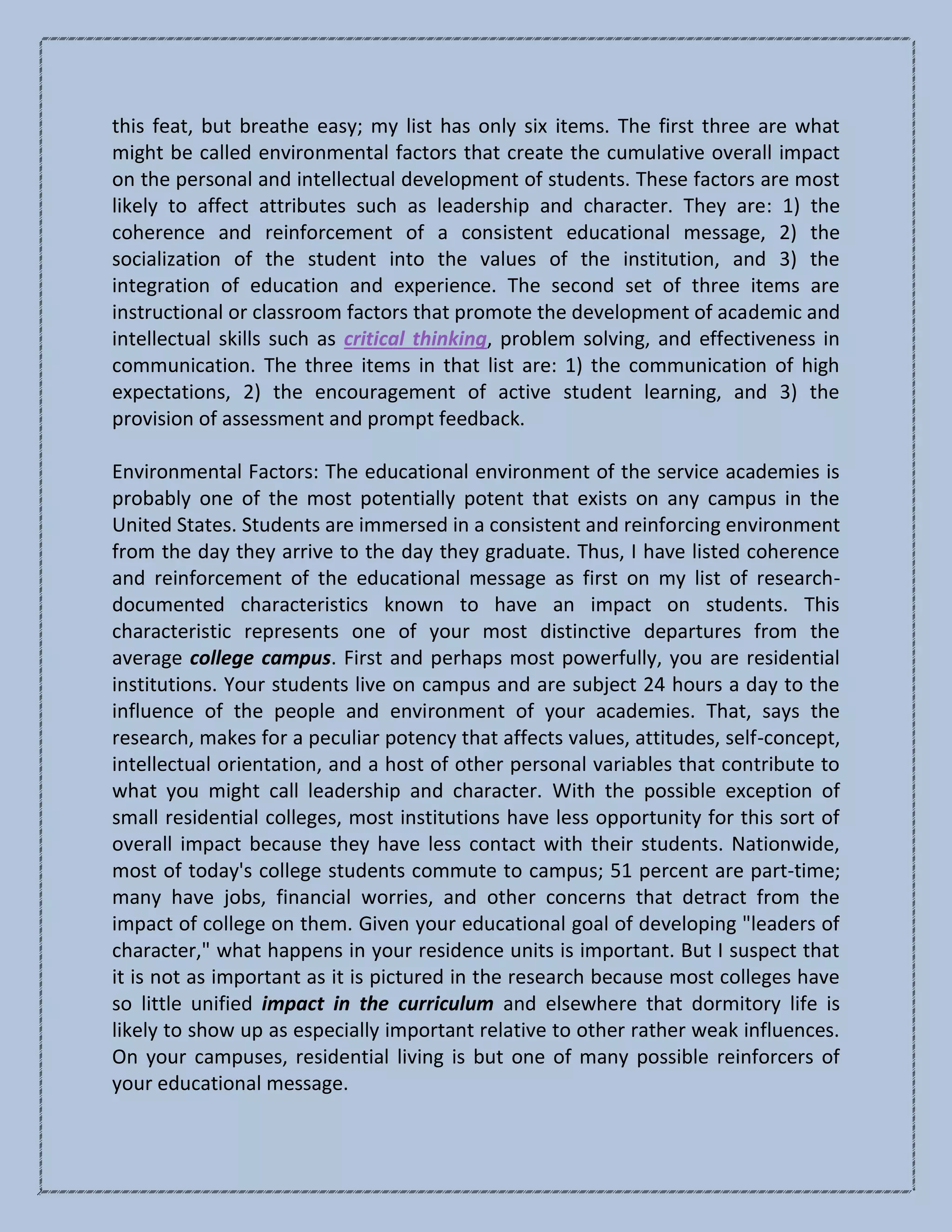 this feat, but breathe easy; my list has only six items. The first three are what
might be called environmental factors that create the cumulative overall impact
on the personal and intellectual development of students. These factors are most
likely to affect attributes such as leadership and character. They are: 1) the
coherence and reinforcement of a consistent educational message, 2) the
socialization of the student into the values of the institution, and 3) the
integration of education and experience. The second set of three items are
instructional or classroom factors that promote the development of academic and
intellectual skills such as critical thinking, problem solving, and effectiveness in
communication. The three items in that list are: 1) the communication of high
expectations, 2) the encouragement of active student learning, and 3) the
provision of assessment and prompt feedback.
Environmental Factors: The educational environment of the service academies is
probably one of the most potentially potent that exists on any campus in the
United States. Students are immersed in a consistent and reinforcing environment
from the day they arrive to the day they graduate. Thus, I have listed coherence
and reinforcement of the educational message as first on my list of research-
documented characteristics known to have an impact on students. This
characteristic represents one of your most distinctive departures from the
average college campus. First and perhaps most powerfully, you are residential
institutions. Your students live on campus and are subject 24 hours a day to the
influence of the people and environment of your academies. That, says the
research, makes for a peculiar potency that affects values, attitudes, self-concept,
intellectual orientation, and a host of other personal variables that contribute to
what you might call leadership and character. With the possible exception of
small residential colleges, most institutions have less opportunity for this sort of
overall impact because they have less contact with their students. Nationwide,
most of today's college students commute to campus; 51 percent are part-time;
many have jobs, financial worries, and other concerns that detract from the
impact of college on them. Given your educational goal of developing "leaders of
character," what happens in your residence units is important. But I suspect that
it is not as important as it is pictured in the research because most colleges have
so little unified impact in the curriculum and elsewhere that dormitory life is
likely to show up as especially important relative to other rather weak influences.
On your campuses, residential living is but one of many possible reinforcers of
your educational message.
 