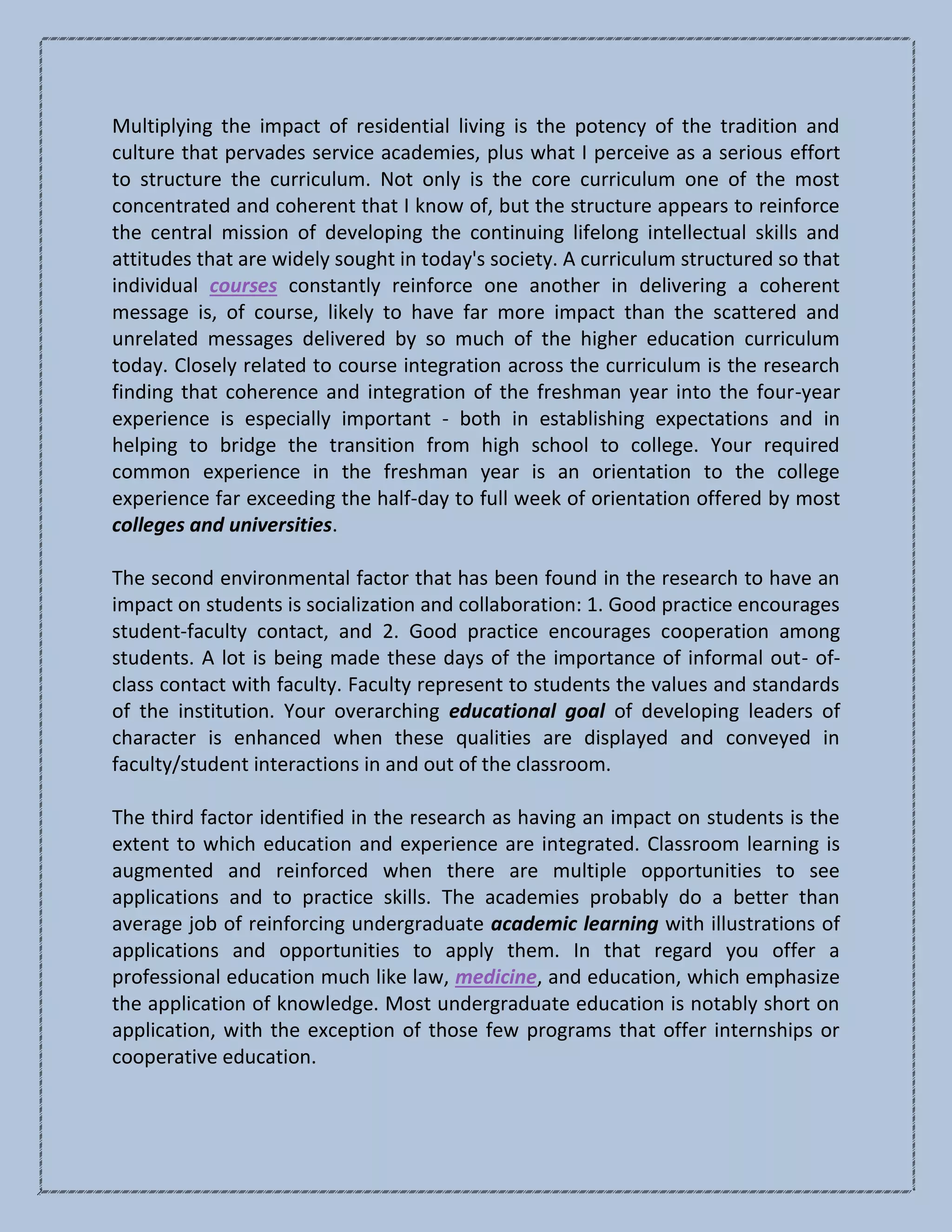 Multiplying the impact of residential living is the potency of the tradition and
culture that pervades service academies, plus what I perceive as a serious effort
to structure the curriculum. Not only is the core curriculum one of the most
concentrated and coherent that I know of, but the structure appears to reinforce
the central mission of developing the continuing lifelong intellectual skills and
attitudes that are widely sought in today's society. A curriculum structured so that
individual courses constantly reinforce one another in delivering a coherent
message is, of course, likely to have far more impact than the scattered and
unrelated messages delivered by so much of the higher education curriculum
today. Closely related to course integration across the curriculum is the research
finding that coherence and integration of the freshman year into the four-year
experience is especially important - both in establishing expectations and in
helping to bridge the transition from high school to college. Your required
common experience in the freshman year is an orientation to the college
experience far exceeding the half-day to full week of orientation offered by most
colleges and universities.
The second environmental factor that has been found in the research to have an
impact on students is socialization and collaboration: 1. Good practice encourages
student-faculty contact, and 2. Good practice encourages cooperation among
students. A lot is being made these days of the importance of informal out- of-
class contact with faculty. Faculty represent to students the values and standards
of the institution. Your overarching educational goal of developing leaders of
character is enhanced when these qualities are displayed and conveyed in
faculty/student interactions in and out of the classroom.
The third factor identified in the research as having an impact on students is the
extent to which education and experience are integrated. Classroom learning is
augmented and reinforced when there are multiple opportunities to see
applications and to practice skills. The academies probably do a better than
average job of reinforcing undergraduate academic learning with illustrations of
applications and opportunities to apply them. In that regard you offer a
professional education much like law, medicine, and education, which emphasize
the application of knowledge. Most undergraduate education is notably short on
application, with the exception of those few programs that offer internships or
cooperative education.
 
