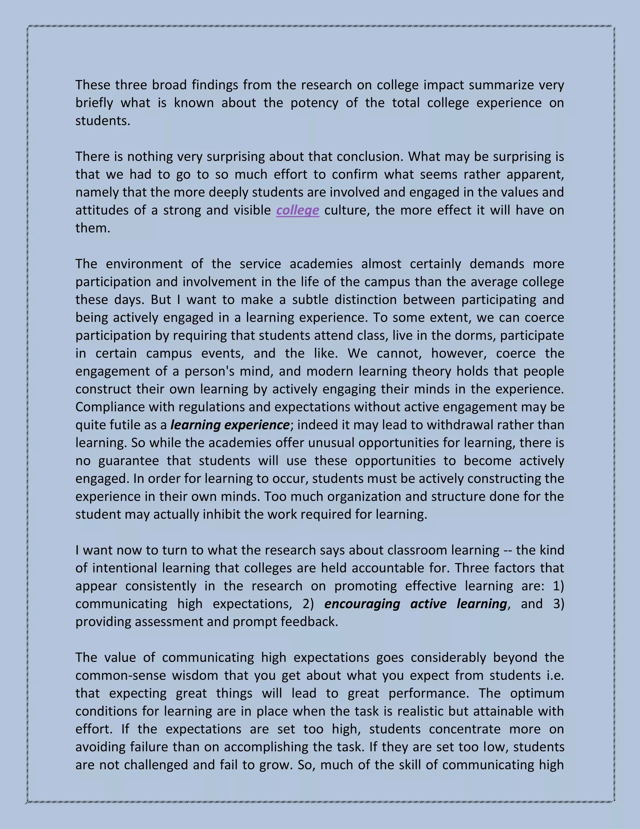 These three broad findings from the research on college impact summarize very
briefly what is known about the potency of the total college experience on
students.
There is nothing very surprising about that conclusion. What may be surprising is
that we had to go to so much effort to confirm what seems rather apparent,
namely that the more deeply students are involved and engaged in the values and
attitudes of a strong and visible college culture, the more effect it will have on
them.
The environment of the service academies almost certainly demands more
participation and involvement in the life of the campus than the average college
these days. But I want to make a subtle distinction between participating and
being actively engaged in a learning experience. To some extent, we can coerce
participation by requiring that students attend class, live in the dorms, participate
in certain campus events, and the like. We cannot, however, coerce the
engagement of a person's mind, and modern learning theory holds that people
construct their own learning by actively engaging their minds in the experience.
Compliance with regulations and expectations without active engagement may be
quite futile as a learning experience; indeed it may lead to withdrawal rather than
learning. So while the academies offer unusual opportunities for learning, there is
no guarantee that students will use these opportunities to become actively
engaged. In order for learning to occur, students must be actively constructing the
experience in their own minds. Too much organization and structure done for the
student may actually inhibit the work required for learning.
I want now to turn to what the research says about classroom learning -- the kind
of intentional learning that colleges are held accountable for. Three factors that
appear consistently in the research on promoting effective learning are: 1)
communicating high expectations, 2) encouraging active learning, and 3)
providing assessment and prompt feedback.
The value of communicating high expectations goes considerably beyond the
common-sense wisdom that you get about what you expect from students i.e.
that expecting great things will lead to great performance. The optimum
conditions for learning are in place when the task is realistic but attainable with
effort. If the expectations are set too high, students concentrate more on
avoiding failure than on accomplishing the task. If they are set too low, students
are not challenged and fail to grow. So, much of the skill of communicating high
 