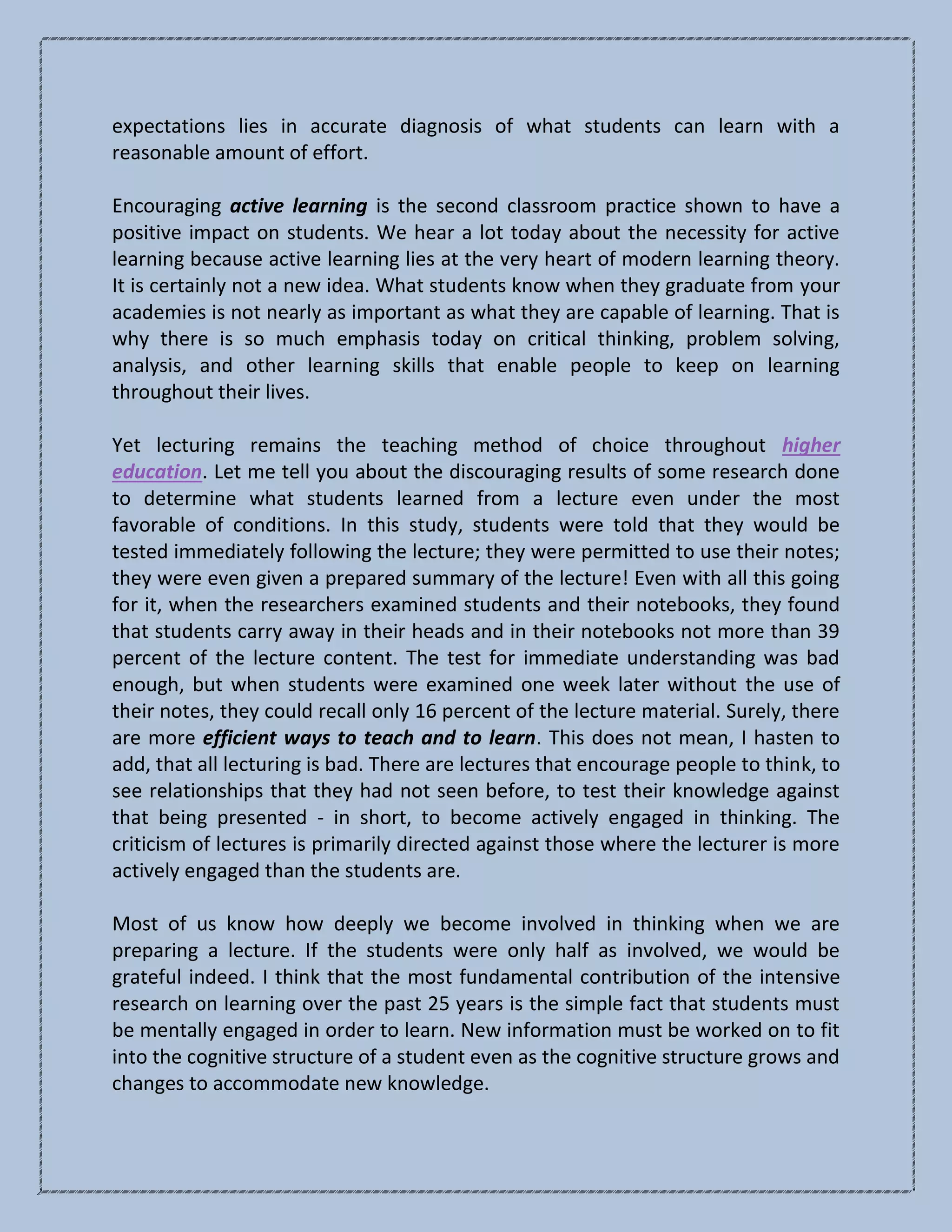 expectations lies in accurate diagnosis of what students can learn with a
reasonable amount of effort.
Encouraging active learning is the second classroom practice shown to have a
positive impact on students. We hear a lot today about the necessity for active
learning because active learning lies at the very heart of modern learning theory.
It is certainly not a new idea. What students know when they graduate from your
academies is not nearly as important as what they are capable of learning. That is
why there is so much emphasis today on critical thinking, problem solving,
analysis, and other learning skills that enable people to keep on learning
throughout their lives.
Yet lecturing remains the teaching method of choice throughout higher
education. Let me tell you about the discouraging results of some research done
to determine what students learned from a lecture even under the most
favorable of conditions. In this study, students were told that they would be
tested immediately following the lecture; they were permitted to use their notes;
they were even given a prepared summary of the lecture! Even with all this going
for it, when the researchers examined students and their notebooks, they found
that students carry away in their heads and in their notebooks not more than 39
percent of the lecture content. The test for immediate understanding was bad
enough, but when students were examined one week later without the use of
their notes, they could recall only 16 percent of the lecture material. Surely, there
are more efficient ways to teach and to learn. This does not mean, I hasten to
add, that all lecturing is bad. There are lectures that encourage people to think, to
see relationships that they had not seen before, to test their knowledge against
that being presented - in short, to become actively engaged in thinking. The
criticism of lectures is primarily directed against those where the lecturer is more
actively engaged than the students are.
Most of us know how deeply we become involved in thinking when we are
preparing a lecture. If the students were only half as involved, we would be
grateful indeed. I think that the most fundamental contribution of the intensive
research on learning over the past 25 years is the simple fact that students must
be mentally engaged in order to learn. New information must be worked on to fit
into the cognitive structure of a student even as the cognitive structure grows and
changes to accommodate new knowledge.
 