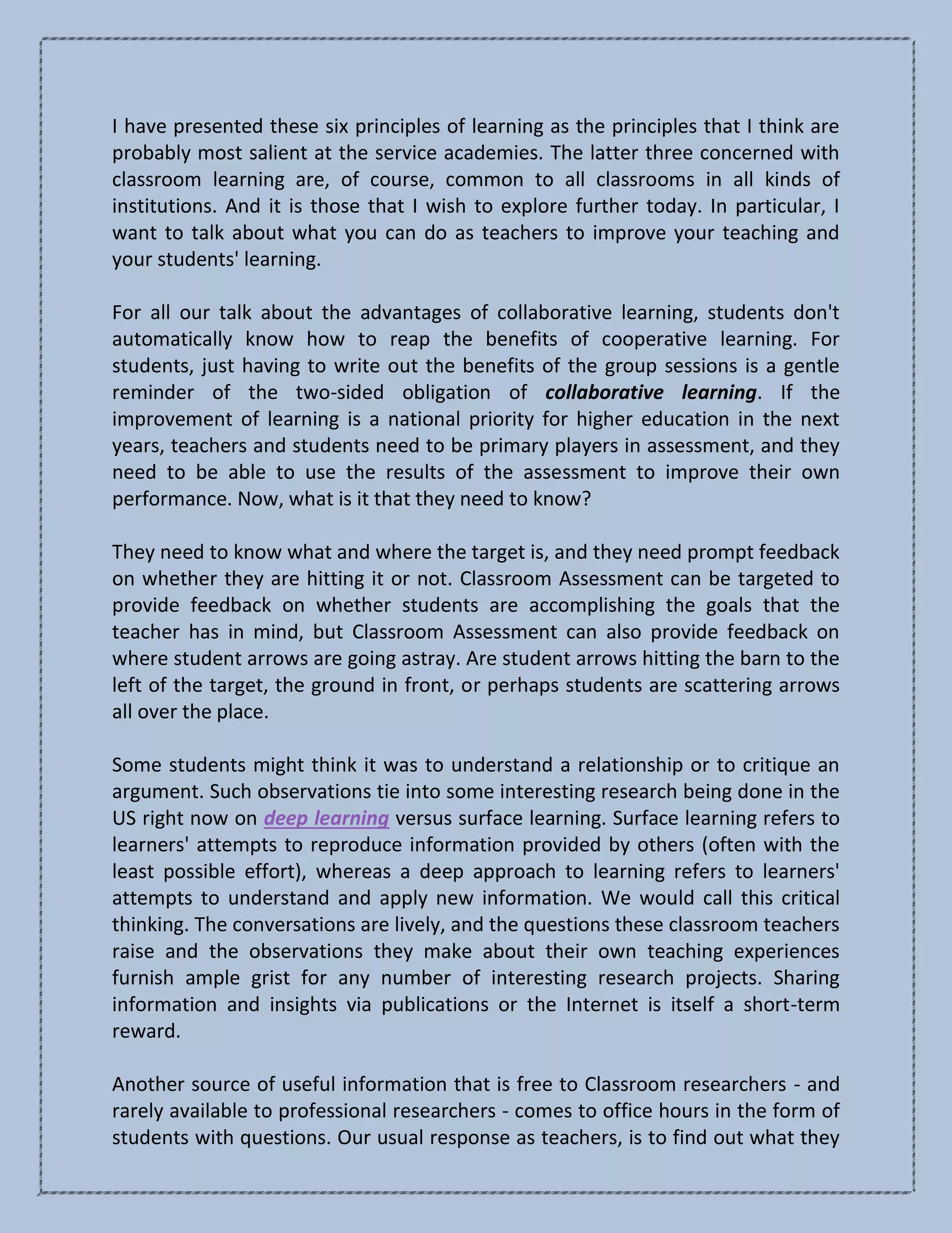 I have presented these six principles of learning as the principles that I think are
probably most salient at the service academies. The latter three concerned with
classroom learning are, of course, common to all classrooms in all kinds of
institutions. And it is those that I wish to explore further today. In particular, I
want to talk about what you can do as teachers to improve your teaching and
your students' learning.
For all our talk about the advantages of collaborative learning, students don't
automatically know how to reap the benefits of cooperative learning. For
students, just having to write out the benefits of the group sessions is a gentle
reminder of the two-sided obligation of collaborative learning. If the
improvement of learning is a national priority for higher education in the next
years, teachers and students need to be primary players in assessment, and they
need to be able to use the results of the assessment to improve their own
performance. Now, what is it that they need to know?
They need to know what and where the target is, and they need prompt feedback
on whether they are hitting it or not. Classroom Assessment can be targeted to
provide feedback on whether students are accomplishing the goals that the
teacher has in mind, but Classroom Assessment can also provide feedback on
where student arrows are going astray. Are student arrows hitting the barn to the
left of the target, the ground in front, or perhaps students are scattering arrows
all over the place.
Some students might think it was to understand a relationship or to critique an
argument. Such observations tie into some interesting research being done in the
US right now on deep learning versus surface learning. Surface learning refers to
learners' attempts to reproduce information provided by others (often with the
least possible effort), whereas a deep approach to learning refers to learners'
attempts to understand and apply new information. We would call this critical
thinking. The conversations are lively, and the questions these classroom teachers
raise and the observations they make about their own teaching experiences
furnish ample grist for any number of interesting research projects. Sharing
information and insights via publications or the Internet is itself a short-term
reward.
Another source of useful information that is free to Classroom researchers - and
rarely available to professional researchers - comes to office hours in the form of
students with questions. Our usual response as teachers, is to find out what they
 