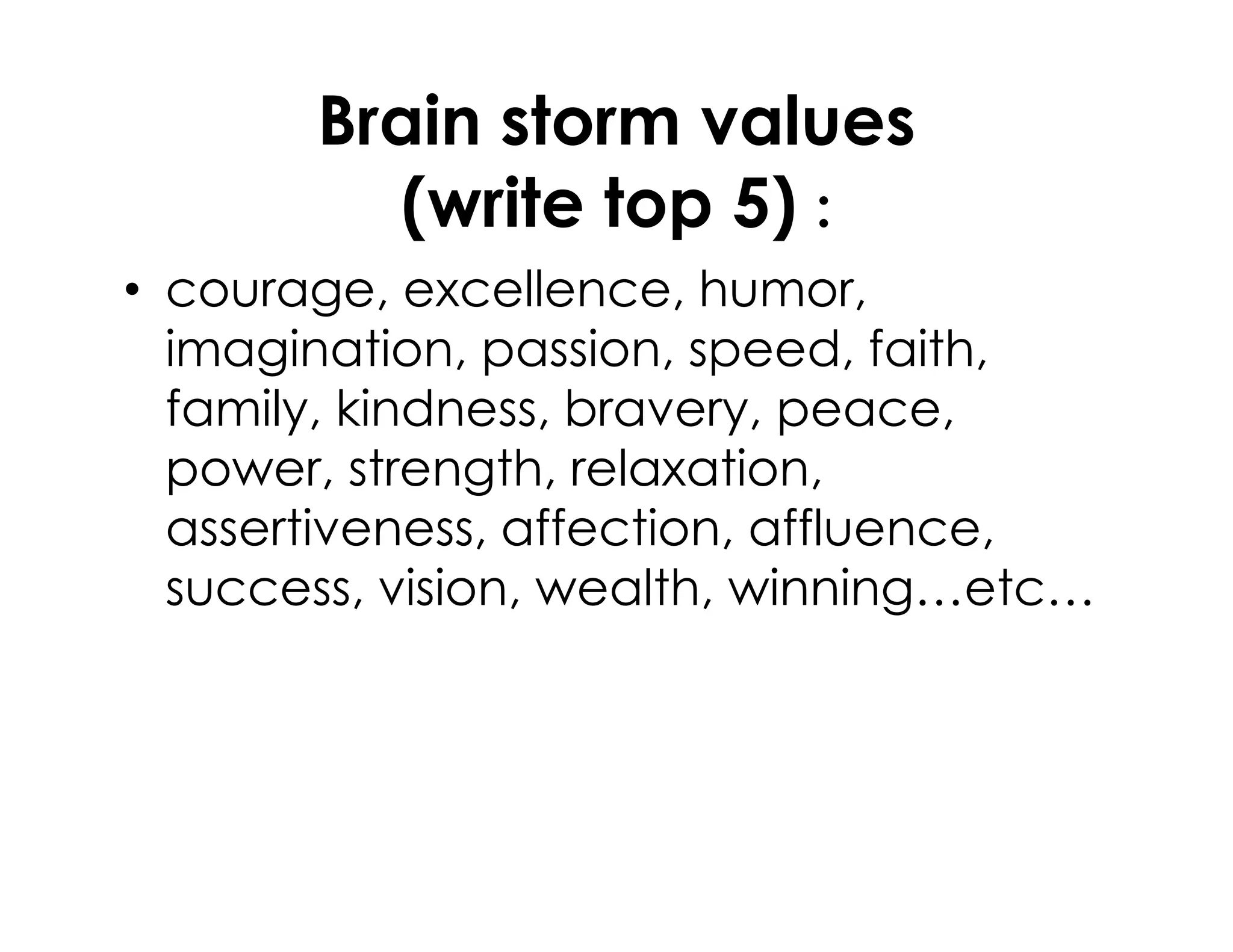 Brain storm values
(write top 5) :
• courage, excellence, humor,
imagination, passion, speed, faith,
family, kindness, bravery, peace,
power, strength, relaxation,power, strength, relaxation,
assertiveness, affection, affluence,
success, vision, wealth, winning…etc…
 