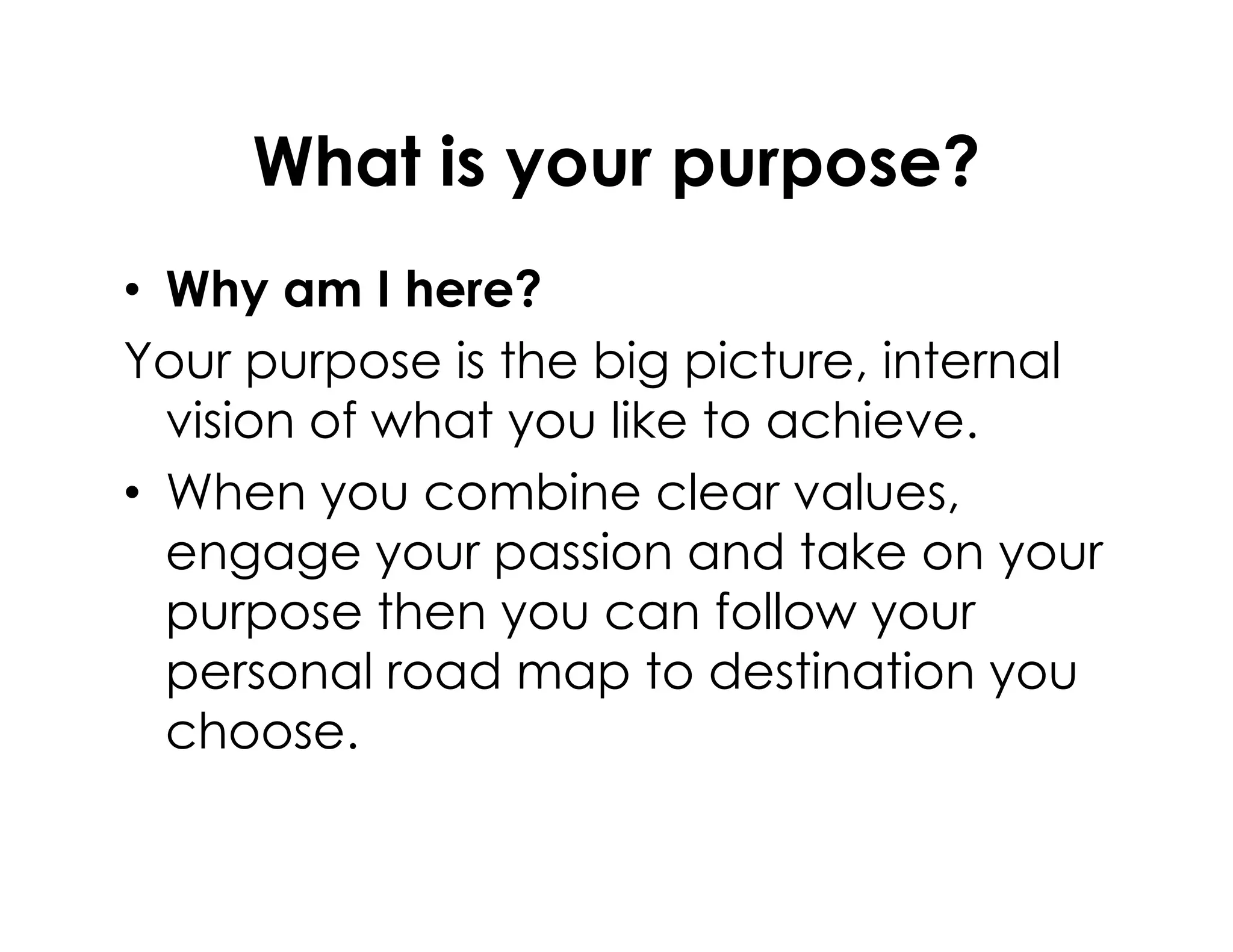 What is your purpose?
• Why am I here?
Your purpose is the big picture, internal
vision of what you like to achieve.
• When you combine clear values,• When you combine clear values,
engage your passion and take on your
purpose then you can follow your
personal road map to destination you
choose.
 