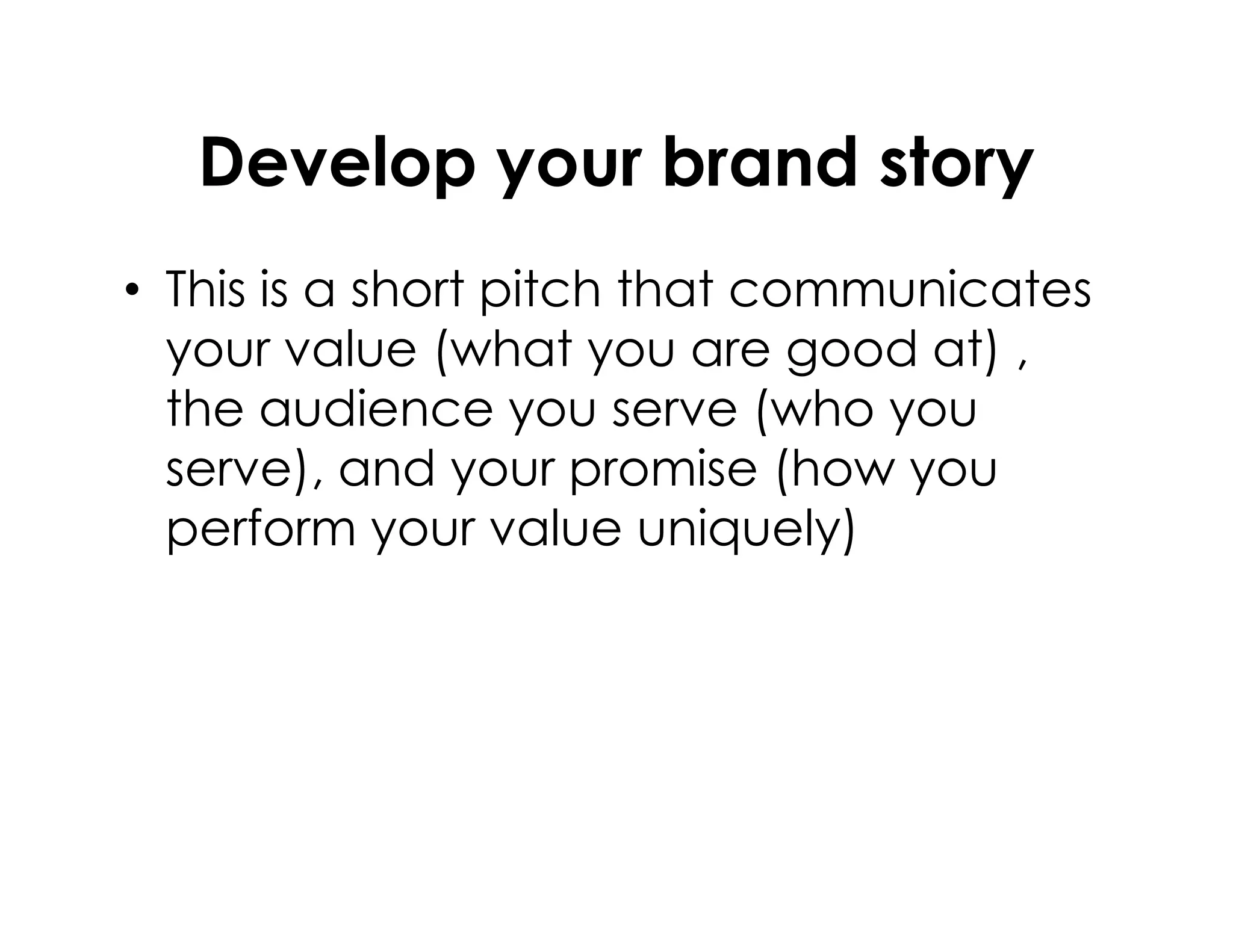 Develop your brand story
• This is a short pitch that communicates
your value (what you are good at) ,
the audience you serve (who you
serve), and your promise (how youserve), and your promise (how you
perform your value uniquely)
 