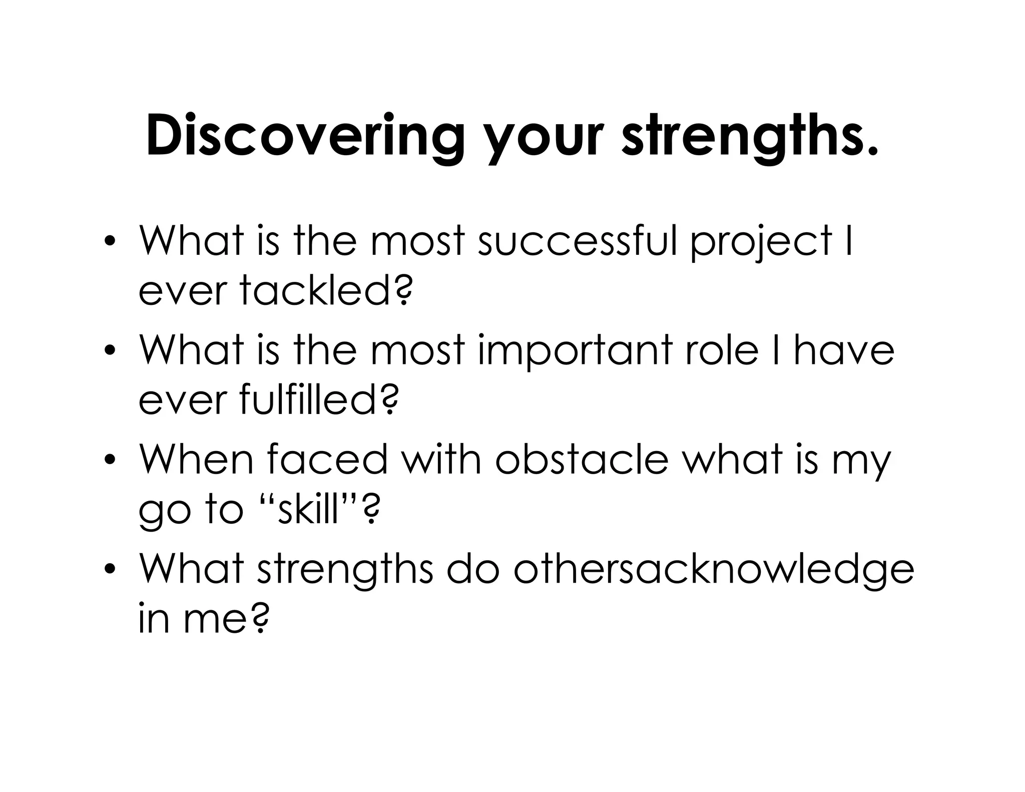Discovering your strengths.
• What is the most successful project I
ever tackled?
• What is the most important role I have
ever fulfilled?ever fulfilled?
• When faced with obstacle what is my
go to “skill”?
• What strengths do othersacknowledge
in me?
 