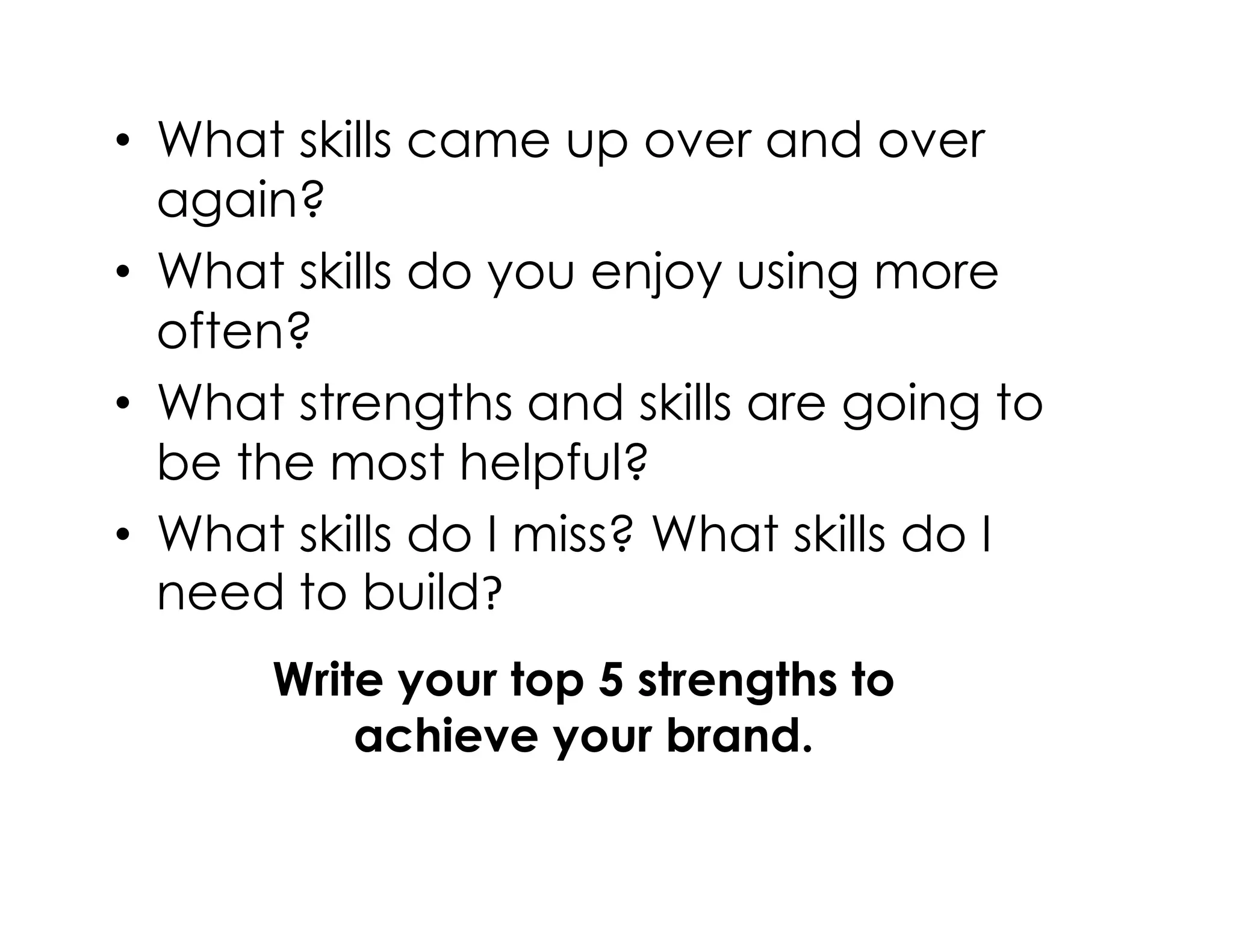 • What skills came up over and over
again?
• What skills do you enjoy using more
often?
• What strengths and skills are going to
be the most helpful?be the most helpful?
• What skills do I miss? What skills do I
need to build?
Write your top 5 strengths to
achieve your brand.
 