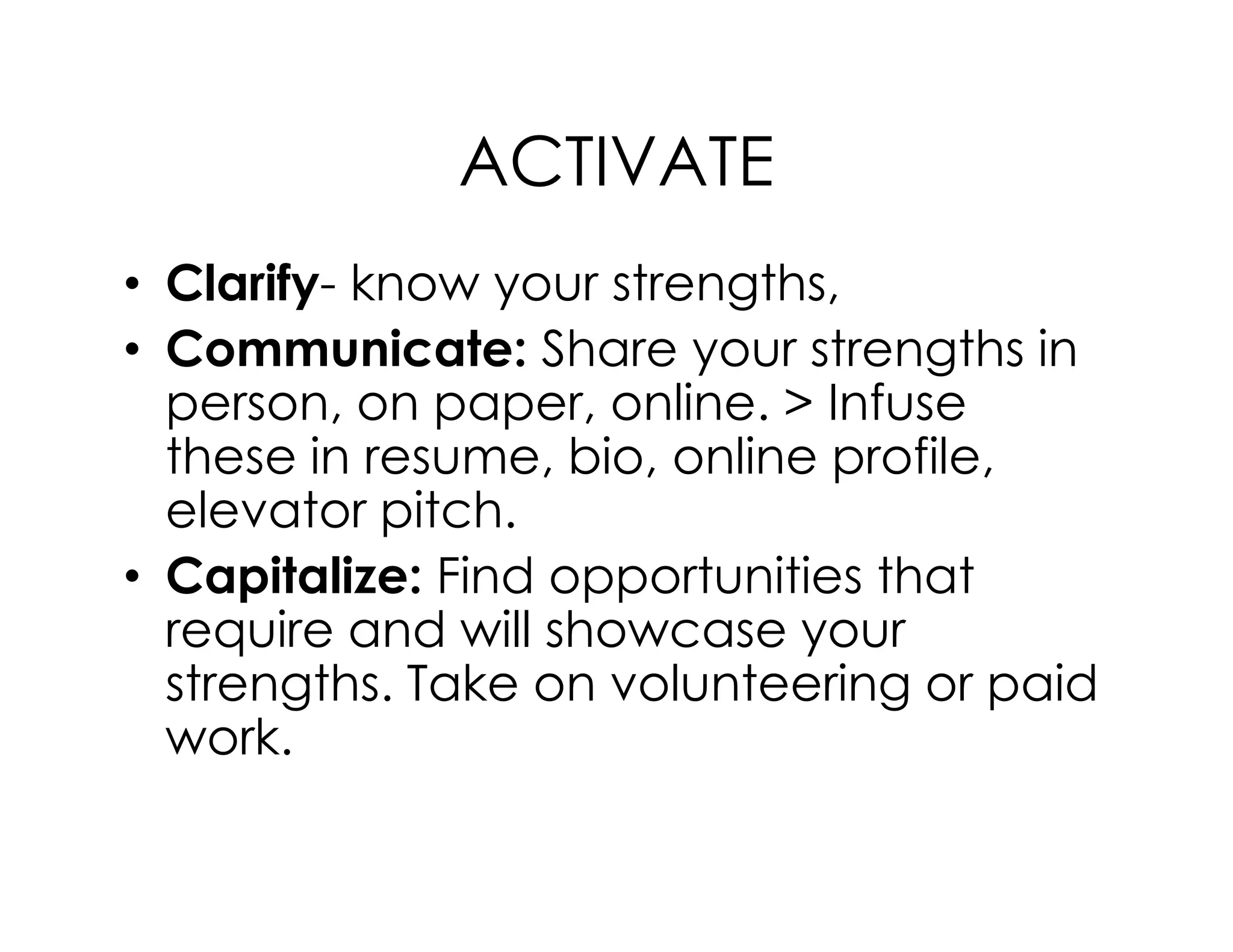 ACTIVATE
• Clarify- know your strengths,
• Communicate: Share your strengths in
person, on paper, online. > Infuse
these in resume, bio, online profile,these in resume, bio, online profile,
elevator pitch.
• Capitalize: Find opportunities that
require and will showcase your
strengths. Take on volunteering or paid
work.
 