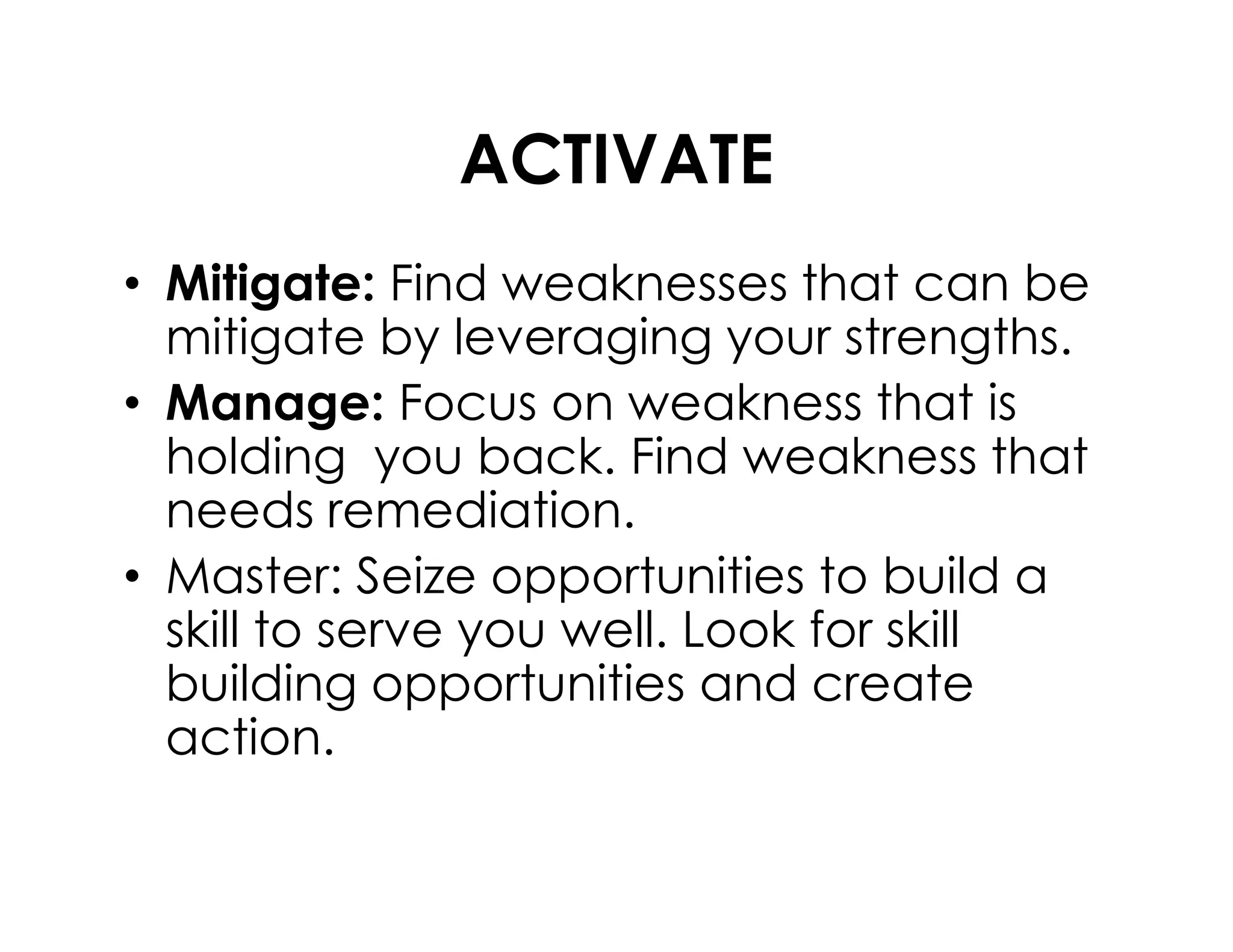 ACTIVATE
• Mitigate: Find weaknesses that can be
mitigate by leveraging your strengths.
• Manage: Focus on weakness that is
holding you back. Find weakness thatholding you back. Find weakness that
needs remediation.
• Master: Seize opportunities to build a
skill to serve you well. Look for skill
building opportunities and create
action.
 