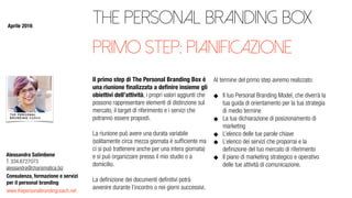 www.thepersonalbrandingcoach.net
Consulenza, formazione e servizi
per il personal branding
Alessandra Salimbene
T. 334.6727073
alessandra@charismatica.biz
The Personal Branding Box
Il primo step di The Personal Branding Box è
una riunione ﬁnalizzata a deﬁnire insieme gli
obiettivi dell’attività, i propri valori aggiunti che
possono rappresentare elementi di distinzione sul
mercato, il target di riferimento e i servizi che
potranno essere proposti.
La riunione può avere una durata variabile
(solitamente circa mezza giornata è sufﬁciente ma
ci si può trattenere anche per una intera giornata)
e si può organizzare presso il mio studio o a
domicilio.
La deﬁnizione dei documenti deﬁnitivi potrà
avvenire durante l’incontro o nei giorni successivi.
Al termine del primo step avremo realizzato:
Il tuo Personal Branding Model, che diverrà la
tua guida di orientamento per la tua strategia
di medio termine
La tua dichiarazione di posizionamento di
marketing
L’elenco delle tue parole chiave
L’elenco dei servizi che proporrai e la
deﬁnizione del tuo mercato di riferimento
Il piano di marketing strategico e operativo
delle tue attività di comunicazione.
primo step: pianificazione
Aprile 2016
 