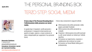 www.thepersonalbrandingcoach.net
Consulenza, formazione e servizi
per il personal branding
Alessandra Salimbene
T. 334.6727073
alessandra@charismatica.biz
The Personal Branding Box
Il terzo step di The Personal Branding Box è
l’ottimizzazione della presenza sui social
media.
In questa fase ti imposterò i proﬁli personali e
professionali, ti insegnerò le best practice per
gestirli al meglio, reperire e creare contenuti di
valore indispensabili per supportare il tuo personal
brand.
Il terzo step comprende le seguenti attività:
Ottimizzazione del proﬁlo personale e della
pagina aziendale Facebook
Ottimizzazione del proﬁlo personale su
LinkedIn
Creazione / ottimizzazione dei proﬁli eventuali
su altri social network se indicati per l’attività
speciﬁca
Formazione sul reperimento, creazione e
pubblicazione dei contenuti sui social
Formazione sul Social Media Selling per il
professionista.
terzo step: social media
Aprile 2016
 