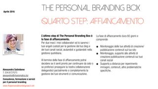 www.thepersonalbrandingcoach.net
Consulenza, formazione e servizi
per il personal branding
Alessandra Salimbene
T. 334.6727073
alessandra@charismatica.biz
The Personal Branding Box
L’ultimo step di The Personal Branding Box è
la fase di afﬁancamento.
Per due mesi i miei collaboratori ed io saremo i
tuoi angeli custodi per la gestione del tuo blog e
dei tuoi canali social, aiutandoti e guidandoti nella
gestione quotidiana.
Al termine della fase di afﬁancamento potrai
decidere se ti senti pronto per continuare da solo o
se preferisci proseguire la nostra collaborazione
delegandoci parzialmente o completamento la
gestione dei tuoi strumenti ci comunicazione.
La fase di afﬁancamento dura 60 giorni e
comprende:
Monitoraggio delle tue attività di creazione/
pubblicazione contenuti sul tuo sito
Monitoraggio, supporto alle attività di
creazione pubblicazione contenuti sui tuoi
canali social
Supporto a distanza per reperimento
immagini, contenuti, altre problematiche
speciﬁche.
quarto step: affiancamento
Aprile 2016
 