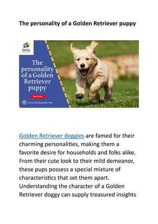 The personality of a Golden Retriever puppy
Golden Retriever doggies are famed for their
charming personalities, making them a
favorite desire for households and folks alike.
From their cute look to their mild demeanor,
these pups possess a special mixture of
characteristics that set them apart.
Understanding the character of a Golden
Retriever doggy can supply treasured insights
 