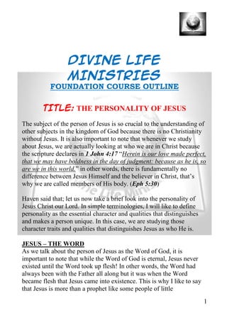 DIVINE LIFE
                  MINISTRIES
           FOUNDATION COURSE OUTLINE

        TITLE: THE PERSONALITY OF JESUS
The subject of the person of Jesus is so crucial to the understanding of
other subjects in the kingdom of God because there is no Christianity
without Jesus. It is also important to note that whenever we study
about Jesus, we are actually looking at who we are in Christ because
the scripture declares in 1 John 4:17 “Herein is our love made perfect,
that we may have boldness in the day of judgment: because as he is, so
are we in this world.” in other words, there is fundamentally no
difference between Jesus Himself and the believer in Christ, that’s
why we are called members of His body. (Eph 5:30)

Haven said that; let us now take a brief look into the personality of
Jesus Christ our Lord. In simple terminologies, I will like to define
personality as the essential character and qualities that distinguishes
and makes a person unique. In this case, we are studying those
character traits and qualities that distinguishes Jesus as who He is.

JESUS – THE WORD
As we talk about the person of Jesus as the Word of God, it is
important to note that while the Word of God is eternal, Jesus never
existed until the Word took up flesh! In other words, the Word had
always been with the Father all along but it was when the Word
became flesh that Jesus came into existence. This is why I like to say
that Jesus is more than a prophet like some people of little
                                                                          1
 