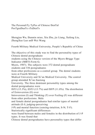 The PersonaliTy TyPes of Chinese DenTal
PosTgraDuaTe sTuDenTs
Shengjun Wu, Danmin miao, Xia Zhu, jie Liang, Xufeng Liu,
ZhengXue Luo anD Wei Wang
Fourth Military Medical University, People’s Republic of China
The objective of this study was to find the personality types of
Chinese dental postgraduate
students using the Chinese version of the Myers-Briggs Type
Indicator (MBTI-Form G;
Myers, 1987). The subjects were 372 dental postgraduate
students and 336 postgraduates
from other professions as a control group. The dental students
were at Fourth Military
Medical University and Xi’an Medical University. The control
group attended Xi’an Jiaotong
University. The three dominant personality types among the
dental postgraduates were
ISTJ (15.3%), ESTJ (13.7%) and ISFP (11.8%). The distribution
of Extroversion (E) over
Introversion (I) and Thinking (T) over Feeling (F) was different
from other professions. Male
and female dental postgraduates had similar types of mental
attitude (E-I; judging-perceiving
J-P) and mental function (sensing-intuition, S-N; T-F).
Statistically significant differences
were found between males and females in the distribution of J-P
types. It was found that
Chinese dental postgraduates have personality types that differ
 