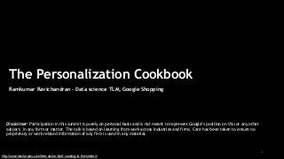1
The Personalization Cookbook
Ramkumar Ravichandran – Data science TLM, Google Shopping
Disclaimer: Participation in this summit is purely on personal basis and is not meant to represent Google’s position on this or any other
subject, in any form or matter. The talk is based on learning from work across industries and firms. Care has been taken to ensure no
proprietary or work related information of any firm is used in any material.
http://smartvectorpics.com/free-vector/chef-cooking-in-the-kitchen/
 