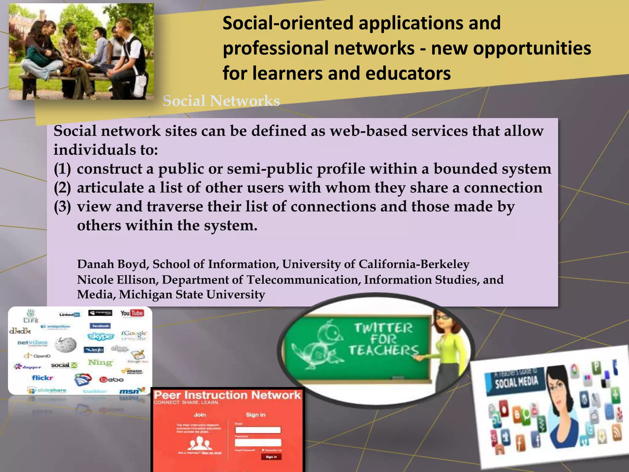 Social network sites can be defined as web-based services that allow
individuals to:
(1) construct a public or semi-public profile within a bounded system
(2) articulate a list of other users with whom they share a connection
(3) view and traverse their list of connections and those made by
others within the system.
Danah Boyd, School of Information, University of California-Berkeley
Nicole Ellison, Department of Telecommunication, Information Studies, and
Media, Michigan State University
Social-oriented applications and
professional networks - new opportunities
for learners and educators
Social Networks
 