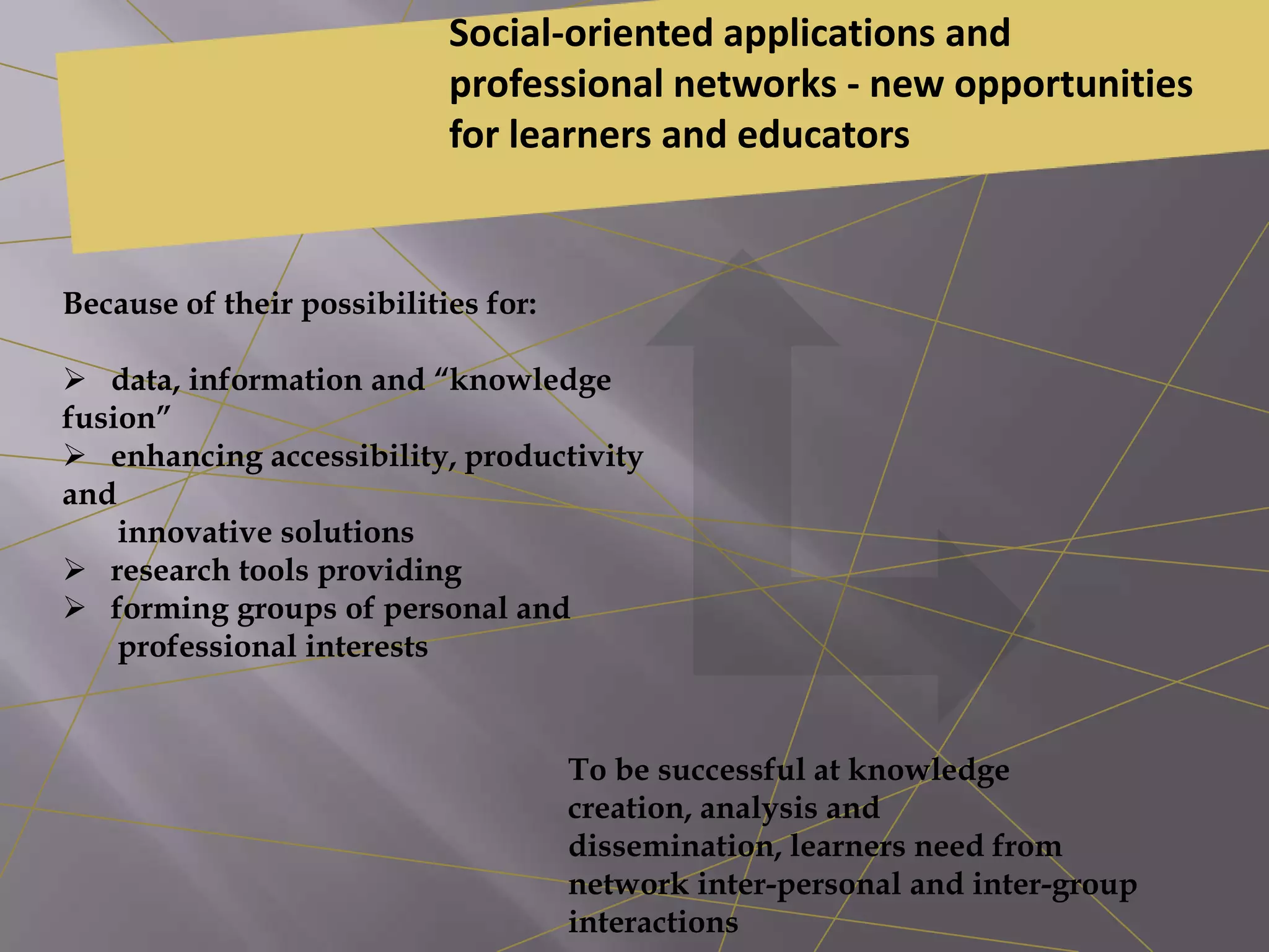 Because of their possibilities for:
 data, information and “knowledge
fusion”
 enhancing accessibility, productivity
and
innovative solutions
 research tools providing
 forming groups of personal and
professional interests
Social-oriented applications and
professional networks - new opportunities
for learners and educators
To be successful at knowledge
creation, analysis and
dissemination, learners need from
network inter-personal and inter-group
interactions
 