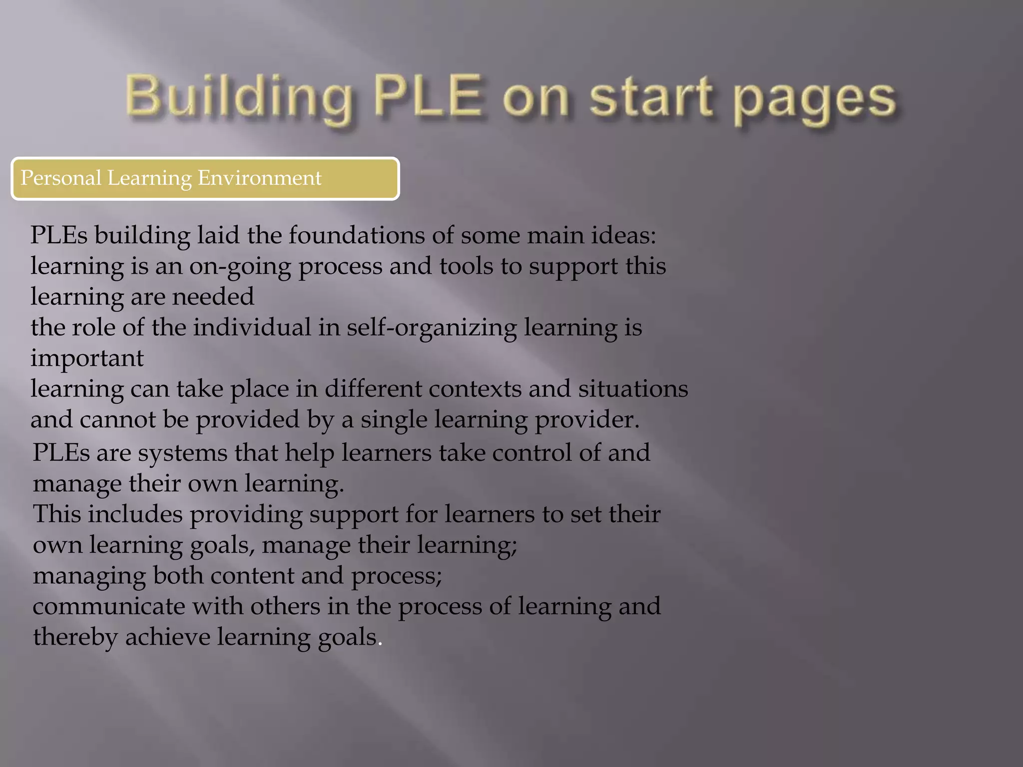 Personal Learning Environment
PLEs building laid the foundations of some main ideas:
learning is an on-going process and tools to support this
learning are needed
the role of the individual in self-organizing learning is
important
learning can take place in different contexts and situations
and cannot be provided by a single learning provider.
PLEs are systems that help learners take control of and
manage their own learning.
This includes providing support for learners to set their
own learning goals, manage their learning;
managing both content and process;
communicate with others in the process of learning and
thereby achieve learning goals.
 