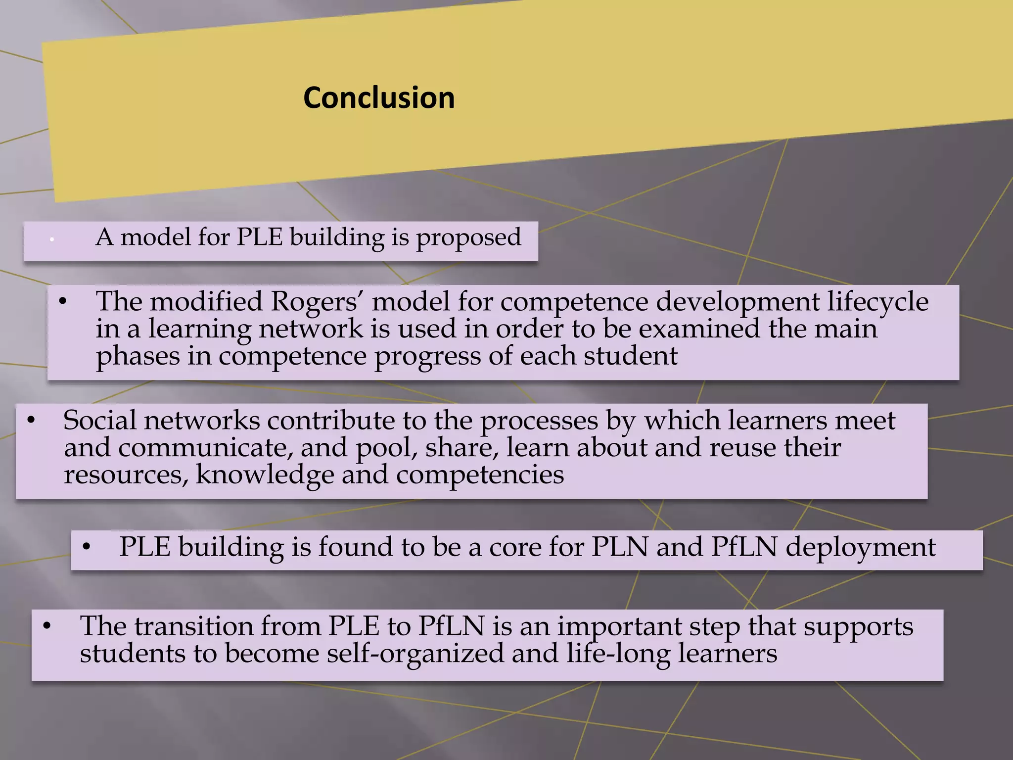 Conclusion
• A model for PLE building is proposed
• The modified Rogers’ model for competence development lifecycle
in a learning network is used in order to be examined the main
phases in competence progress of each student
• Social networks contribute to the processes by which learners meet
and communicate, and pool, share, learn about and reuse their
resources, knowledge and competencies
• PLE building is found to be a core for PLN and PfLN deployment
• The transition from PLE to PfLN is an important step that supports
students to become self-organized and life-long learners
 