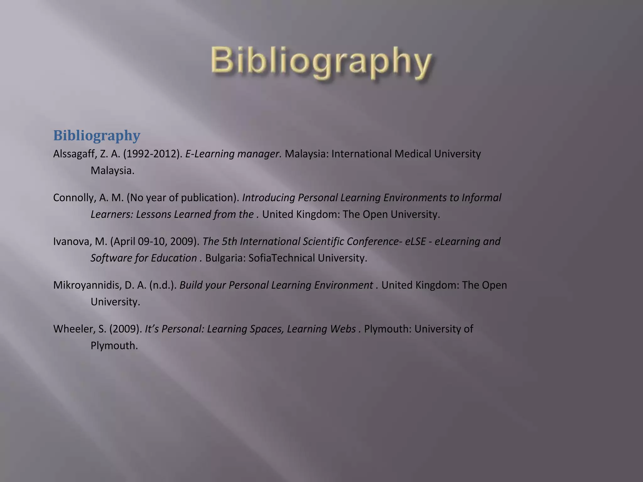 Bibliography
Alssagaff, Z. A. (1992-2012). E-Learning manager. Malaysia: International Medical University
Malaysia.
Connolly, A. M. (No year of publication). Introducing Personal Learning Environments to Informal
Learners: Lessons Learned from the . United Kingdom: The Open University.
Ivanova, M. (April 09-10, 2009). The 5th International Scientific Conference- eLSE - eLearning and
Software for Education . Bulgaria: SofiaTechnical University.
Mikroyannidis, D. A. (n.d.). Build your Personal Learning Environment . United Kingdom: The Open
University.
Wheeler, S. (2009). It’s Personal: Learning Spaces, Learning Webs . Plymouth: University of
Plymouth.
 