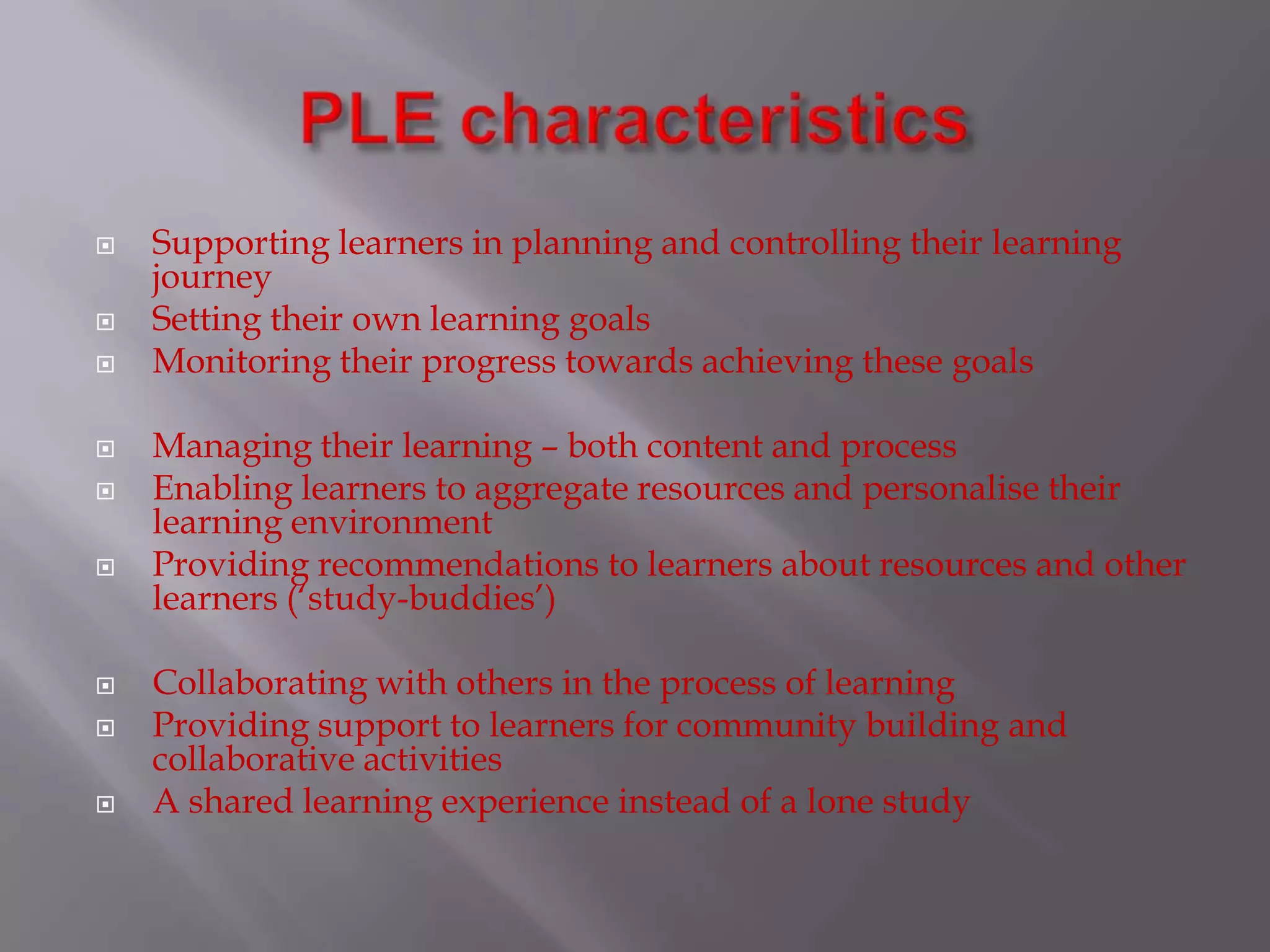  Supporting learners in planning and controlling their learning
journey
 Setting their own learning goals
 Monitoring their progress towards achieving these goals
 Managing their learning – both content and process
 Enabling learners to aggregate resources and personalise their
learning environment
 Providing recommendations to learners about resources and other
learners (‘study-buddies’)
 Collaborating with others in the process of learning
 Providing support to learners for community building and
collaborative activities
 A shared learning experience instead of a lone study
 