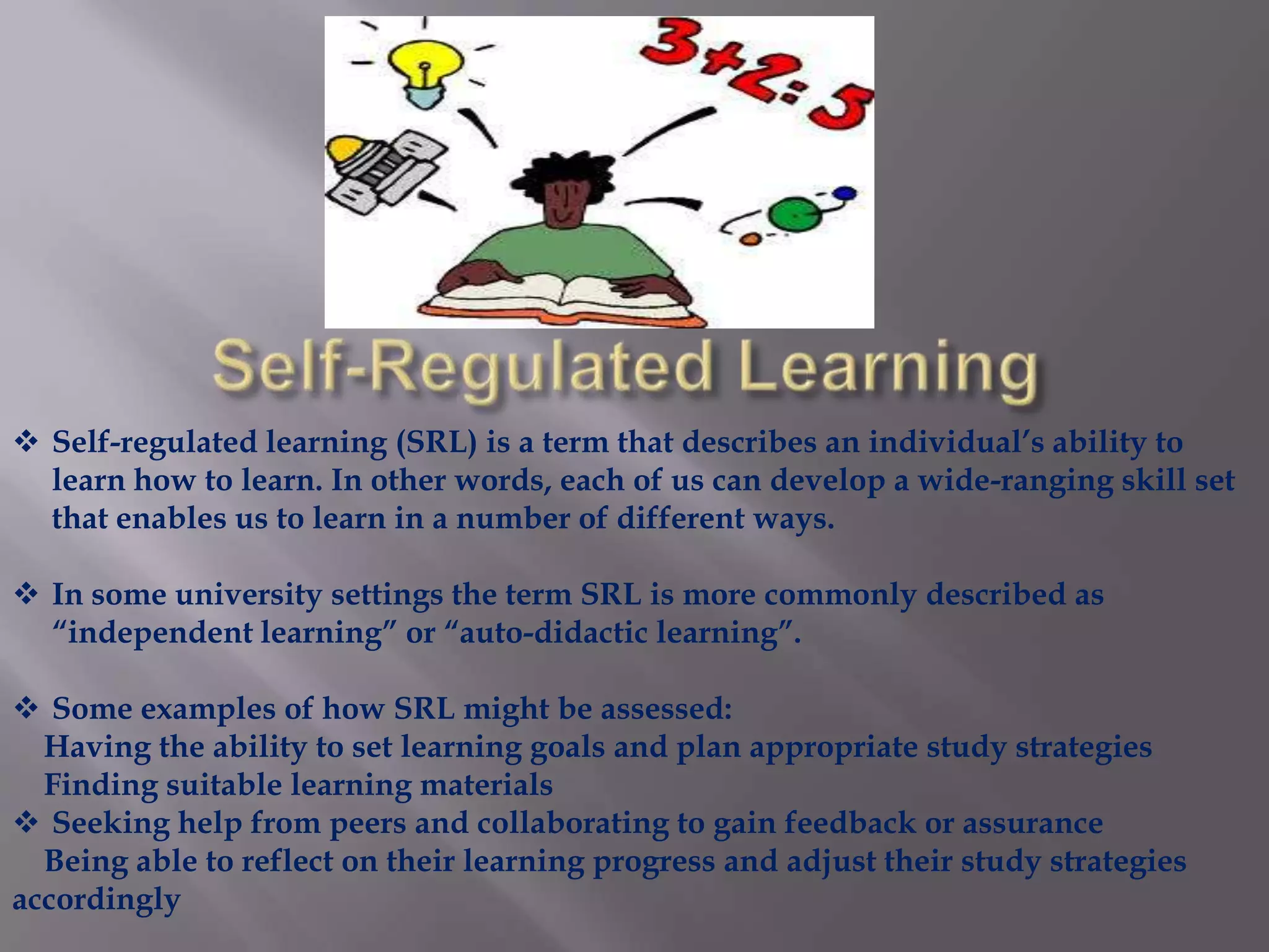  Self-regulated learning (SRL) is a term that describes an individual’s ability to
learn how to learn. In other words, each of us can develop a wide-ranging skill set
that enables us to learn in a number of different ways.
 In some university settings the term SRL is more commonly described as
“independent learning” or “auto-didactic learning”.
 Some examples of how SRL might be assessed:
Having the ability to set learning goals and plan appropriate study strategies
Finding suitable learning materials
 Seeking help from peers and collaborating to gain feedback or assurance
Being able to reflect on their learning progress and adjust their study strategies
accordingly
 
