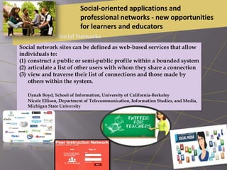 Social network sites can be defined as web-based services that allow
individuals to:
(1) construct a public or semi-public profile within a bounded system
(2) articulate a list of other users with whom they share a connection
(3) view and traverse their list of connections and those made by
others within the system.
Danah Boyd, School of Information, University of California-Berkeley
Nicole Ellison, Department of Telecommunication, Information Studies, and Media,
Michigan State University
Social-oriented applications and
professional networks - new opportunities
for learners and educators
Social Networks
 