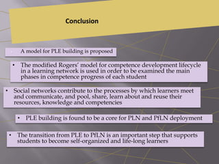 Conclusion
• A model for PLE building is proposed
• The modified Rogers’ model for competence development lifecycle
in a learning network is used in order to be examined the main
phases in competence progress of each student
• Social networks contribute to the processes by which learners meet
and communicate, and pool, share, learn about and reuse their
resources, knowledge and competencies
• PLE building is found to be a core for PLN and PfLN deployment
• The transition from PLE to PfLN is an important step that supports
students to become self-organized and life-long learners
 