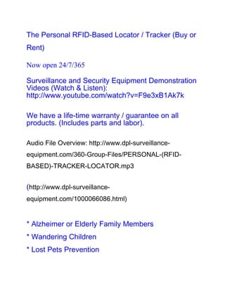 The Personal RFID-Based Locator / Tracker (Buy or
Rent)

Now open 24/7/365

Surveillance and Security Equipment Demonstration
Videos (Watch & Listen):
http://www.youtube.com/watch?v=F9e3xB1Ak7k

We have a life-time warranty / guarantee on all
products. (Includes parts and labor).

Audio File Overview: http://www.dpl-surveillance-
equipment.com/360-Group-Files/PERSONAL-(RFID-
BASED)-TRACKER-LOCATOR.mp3


(http://www.dpl-surveillance-
equipment.com/1000066086.html)


* Alzheimer or Elderly Family Members
* Wandering Children
* Lost Pets Prevention
 
